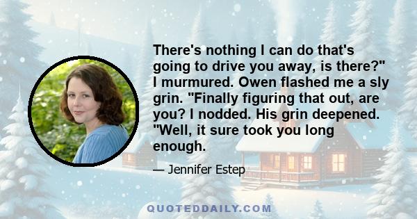 There's nothing I can do that's going to drive you away, is there? I murmured. Owen flashed me a sly grin. Finally figuring that out, are you? I nodded. His grin deepened. Well, it sure took you long enough.