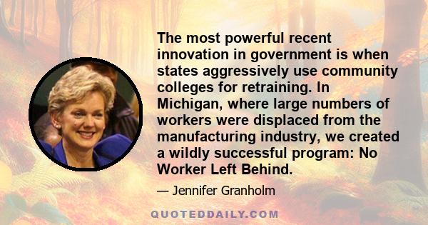 The most powerful recent innovation in government is when states aggressively use community colleges for retraining. In Michigan, where large numbers of workers were displaced from the manufacturing industry, we created