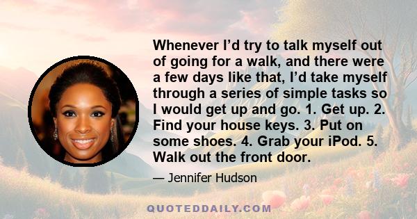 Whenever I’d try to talk myself out of going for a walk, and there were a few days like that, I’d take myself through a series of simple tasks so I would get up and go. 1. Get up. 2. Find your house keys. 3. Put on some