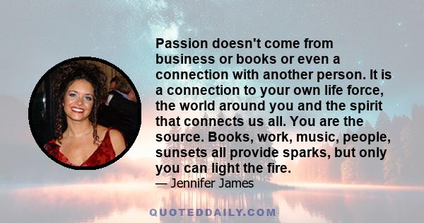 Passion doesn't come from business or books or even a connection with another person. It is a connection to your own life force, the world around you and the spirit that connects us all. You are the source. Books, work,