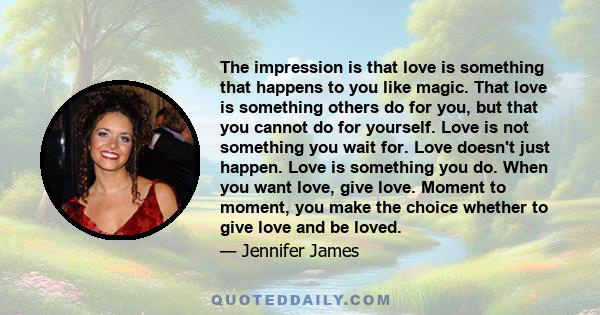 The impression is that love is something that happens to you like magic. That love is something others do for you, but that you cannot do for yourself. Love is not something you wait for. Love doesn't just happen. Love