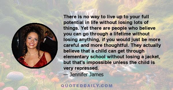 There is no way to live up to your full potential in life without losing lots of things. Yet there are people who believe you can go through a lifetime without losing anything, if you would just be more careful and more