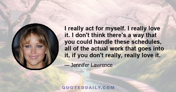 I really act for myself. I really love it. I don't think there's a way that you could handle these schedules, all of the actual work that goes into it, if you don't really, really love it.