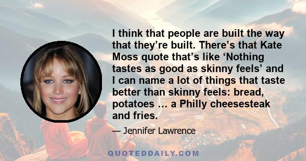 I think that people are built the way that they’re built. There’s that Kate Moss quote that’s like ‘Nothing tastes as good as skinny feels’ and I can name a lot of things that taste better than skinny feels: bread,