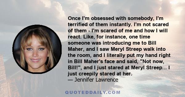 Once I'm obsessed with somebody, I'm terrified of them instantly. I'm not scared of them - I'm scared of me and how I will react. Like, for instance, one time someone was introducing me to Bill Maher, and I saw Meryl