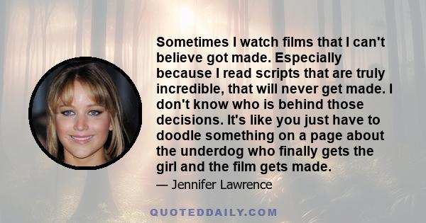 Sometimes I watch films that I can't believe got made. Especially because I read scripts that are truly incredible, that will never get made. I don't know who is behind those decisions. It's like you just have to doodle