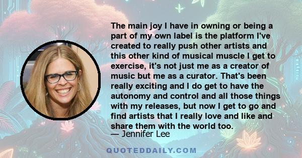The main joy I have in owning or being a part of my own label is the platform I've created to really push other artists and this other kind of musical muscle I get to exercise, it's not just me as a creator of music but