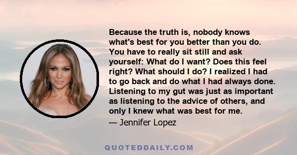 Because the truth is, nobody knows what's best for you better than you do. You have to really sit still and ask yourself: What do I want? Does this feel right? What should I do? I realized I had to go back and do what I