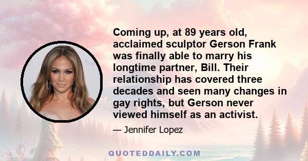 Coming up, at 89 years old, acclaimed sculptor Gerson Frank was finally able to marry his longtime partner, Bill. Their relationship has covered three decades and seen many changes in gay rights, but Gerson never viewed