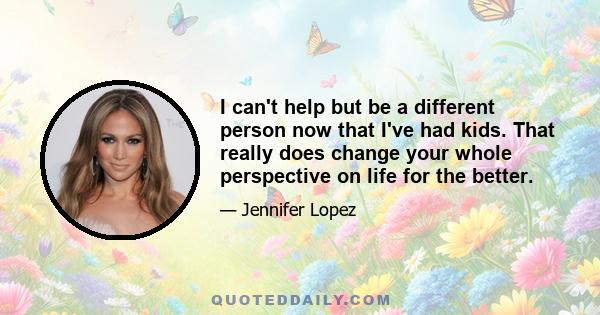 I can't help but be a different person now that I've had kids. That really does change your whole perspective on life for the better. I definitely feel like I've grown up. So, I guess in a way parts of me are going to