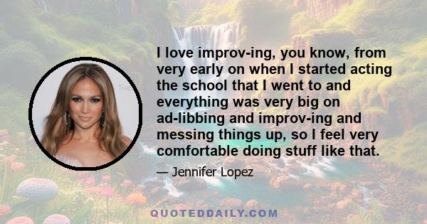 I love improv-ing, you know, from very early on when I started acting the school that I went to and everything was very big on ad-libbing and improv-ing and messing things up, so I feel very comfortable doing stuff like