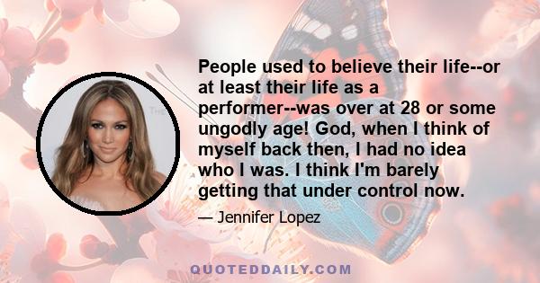 People used to believe their life--or at least their life as a performer--was over at 28 or some ungodly age! God, when I think of myself back then, I had no idea who I was. I think I'm barely getting that under control