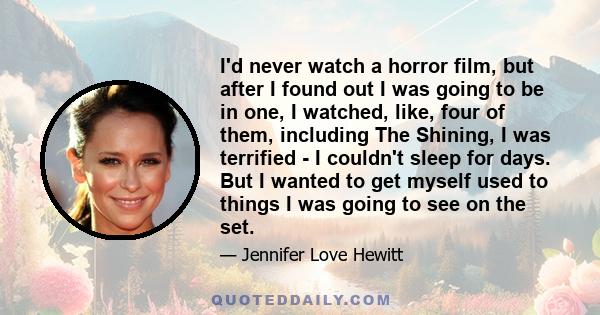 I'd never watch a horror film, but after I found out I was going to be in one, I watched, like, four of them, including The Shining, I was terrified - I couldn't sleep for days. But I wanted to get myself used to things