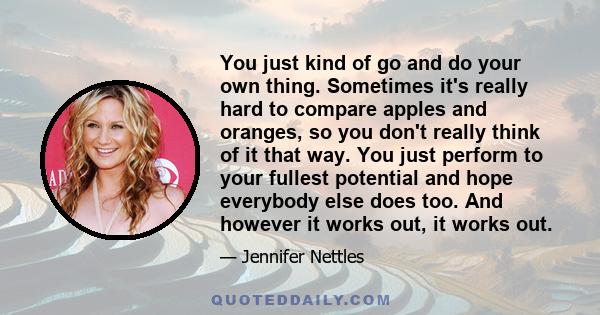 You just kind of go and do your own thing. Sometimes it's really hard to compare apples and oranges, so you don't really think of it that way. You just perform to your fullest potential and hope everybody else does too.