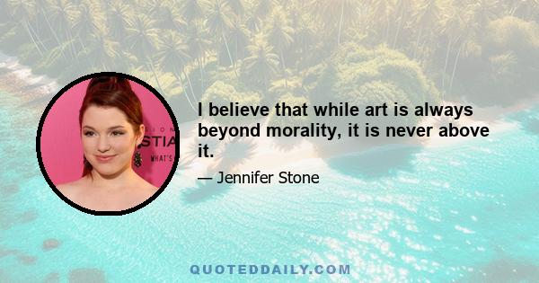 I believe that while art is always beyond morality, it is never above it.