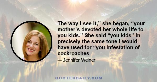 The way I see it,” she began, “your mother’s devoted her whole life to you kids.” She said “you kids” in precisely the same tone I would have used for “you infestation of cockroaches