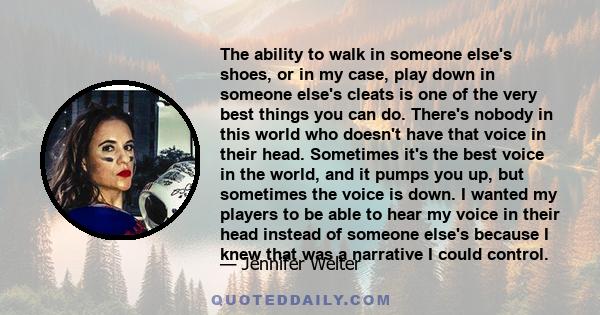 The ability to walk in someone else's shoes, or in my case, play down in someone else's cleats is one of the very best things you can do. There's nobody in this world who doesn't have that voice in their head. Sometimes