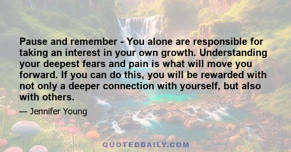 Pause and remember - You alone are responsible for taking an interest in your own growth. Understanding your deepest fears and pain is what will move you forward. If you can do this, you will be rewarded with not only a