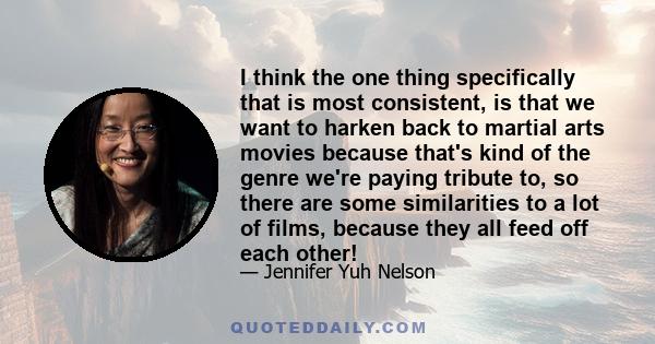 I think the one thing specifically that is most consistent, is that we want to harken back to martial arts movies because that's kind of the genre we're paying tribute to, so there are some similarities to a lot of