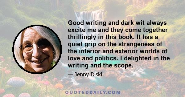 Good writing and dark wit always excite me and they come together thrillingly in this book. It has a quiet grip on the strangeness of the interior and exterior worlds of love and politics. I delighted in the writing and