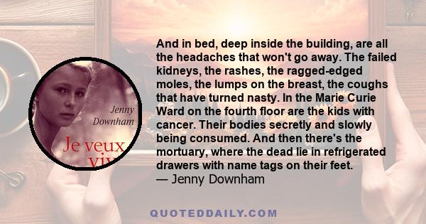 And in bed, deep inside the building, are all the headaches that won't go away. The failed kidneys, the rashes, the ragged-edged moles, the lumps on the breast, the coughs that have turned nasty. In the Marie Curie Ward