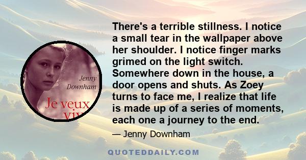 There's a terrible stillness. I notice a small tear in the wallpaper above her shoulder. I notice finger marks grimed on the light switch. Somewhere down in the house, a door opens and shuts. As Zoey turns to face me, I