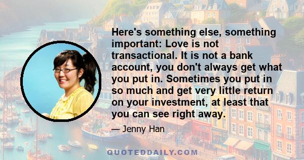 Here's something else, something important: Love is not transactional. It is not a bank account, you don't always get what you put in. Sometimes you put in so much and get very little return on your investment, at least