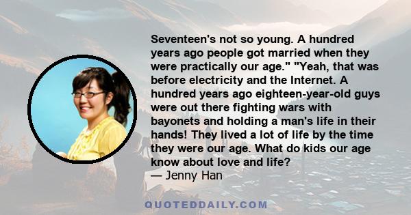 Seventeen's not so young. A hundred years ago people got married when they were practically our age. Yeah, that was before electricity and the Internet. A hundred years ago eighteen-year-old guys were out there fighting