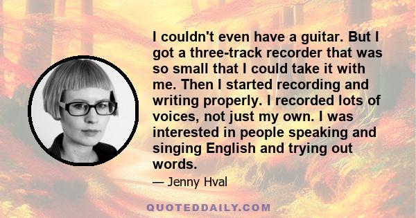 I couldn't even have a guitar. But I got a three-track recorder that was so small that I could take it with me. Then I started recording and writing properly. I recorded lots of voices, not just my own. I was interested