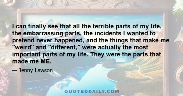 I can finally see that all the terrible parts of my life, the embarrassing parts, the incidents I wanted to pretend never happened, and the things that make me weird and different, were actually the most important parts