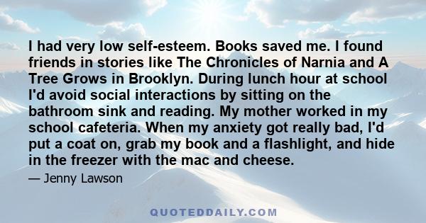 I had very low self-esteem. Books saved me. I found friends in stories like The Chronicles of Narnia and A Tree Grows in Brooklyn. During lunch hour at school I'd avoid social interactions by sitting on the bathroom