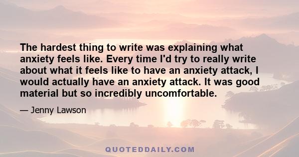 The hardest thing to write was explaining what anxiety feels like. Every time I'd try to really write about what it feels like to have an anxiety attack, I would actually have an anxiety attack. It was good material but