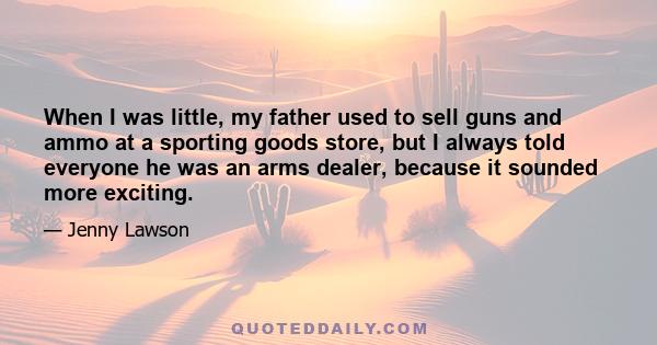 When I was little, my father used to sell guns and ammo at a sporting goods store, but I always told everyone he was an arms dealer, because it sounded more exciting.