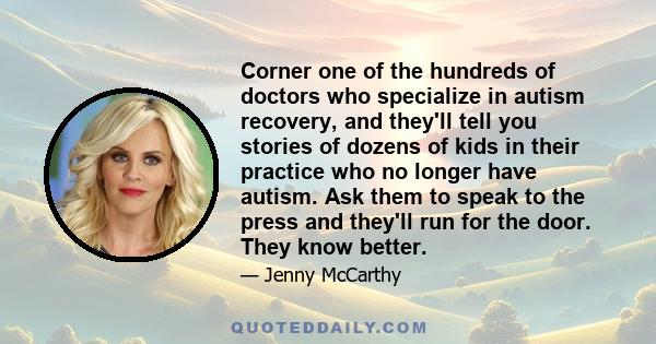 Corner one of the hundreds of doctors who specialize in autism recovery, and they'll tell you stories of dozens of kids in their practice who no longer have autism. Ask them to speak to the press and they'll run for the