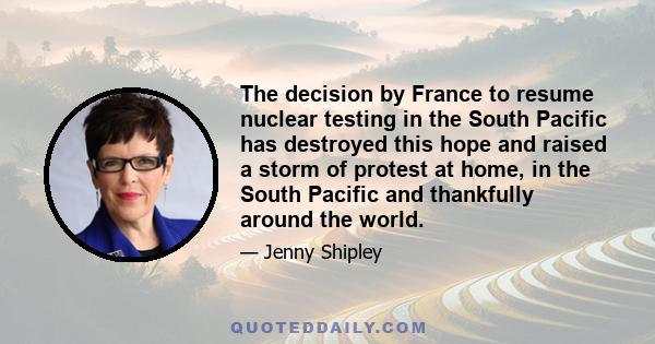 The decision by France to resume nuclear testing in the South Pacific has destroyed this hope and raised a storm of protest at home, in the South Pacific and thankfully around the world.