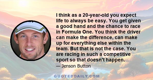 I think as a 20-year-old you expect life to always be easy. You get given a good hand and the chance to race in Formula One. You think the driver can make the difference, can make up for everything else within the team.