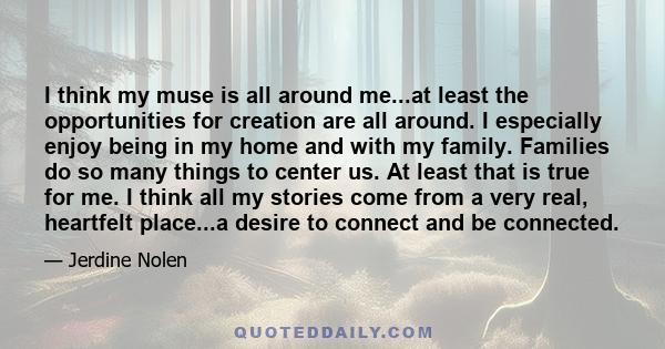 I think my muse is all around me...at least the opportunities for creation are all around. I especially enjoy being in my home and with my family. Families do so many things to center us. At least that is true for me. I