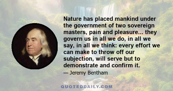 Nature has placed mankind under the government of two sovereign masters, pain and pleasure... they govern us in all we do, in all we say, in all we think: every effort we can make to throw off our subjection, will serve