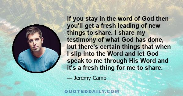 If you stay in the word of God then you'll get a fresh leading of new things to share. I share my testimony of what God has done, but there's certain things that when I slip into the Word and let God speak to me through