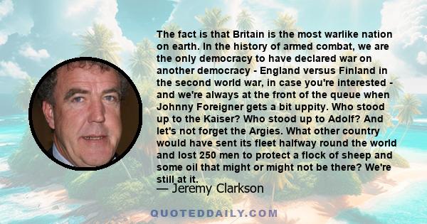 The fact is that Britain is the most warlike nation on earth. In the history of armed combat, we are the only democracy to have declared war on another democracy - England versus Finland in the second world war, in case