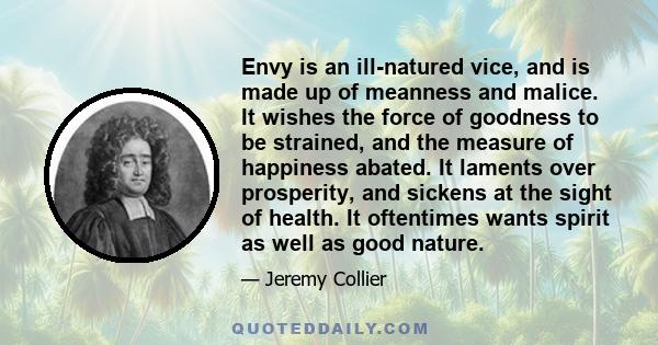Envy is an ill-natured vice, and is made up of meanness and malice. It wishes the force of goodness to be strained, and the measure of happiness abated. It laments over prosperity, and sickens at the sight of health. It