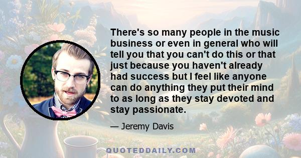 There's so many people in the music business or even in general who will tell you that you can't do this or that just because you haven't already had success but I feel like anyone can do anything they put their mind to