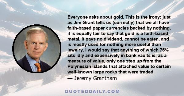 Everyone asks about gold. This is the irony: just as Jim Grant tells us (correctly) that we all have faith-based paper currencies backed by nothing, it is equally fair to say that gold is a faith-based metal. It pays no