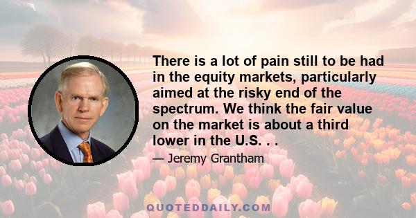 There is a lot of pain still to be had in the equity markets, particularly aimed at the risky end of the spectrum. We think the fair value on the market is about a third lower in the U.S. . .