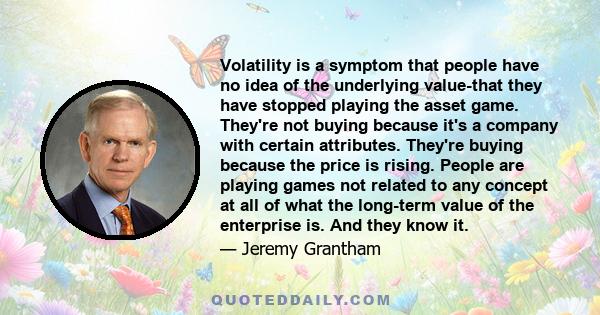 Volatility is a symptom that people have no idea of the underlying value-that they have stopped playing the asset game. They're not buying because it's a company with certain attributes. They're buying because the price