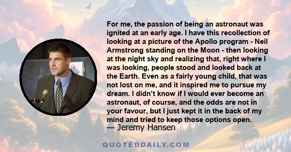 For me, the passion of being an astronaut was ignited at an early age. I have this recollection of looking at a picture of the Apollo program - Neil Armstrong standing on the Moon - then looking at the night sky and