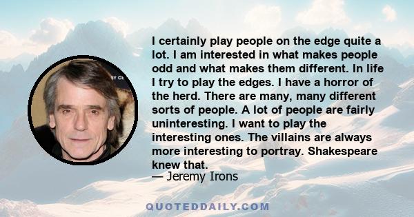 I certainly play people on the edge quite a lot. I am interested in what makes people odd and what makes them different. In life I try to play the edges. I have a horror of the herd. There are many, many different sorts