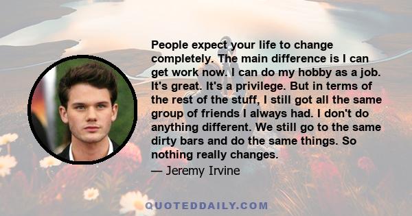 People expect your life to change completely. The main difference is I can get work now. I can do my hobby as a job. It's great. It's a privilege. But in terms of the rest of the stuff, I still got all the same group of