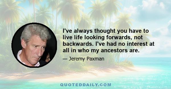 I've always thought you have to live life looking forwards, not backwards. I've had no interest at all in who my ancestors are.