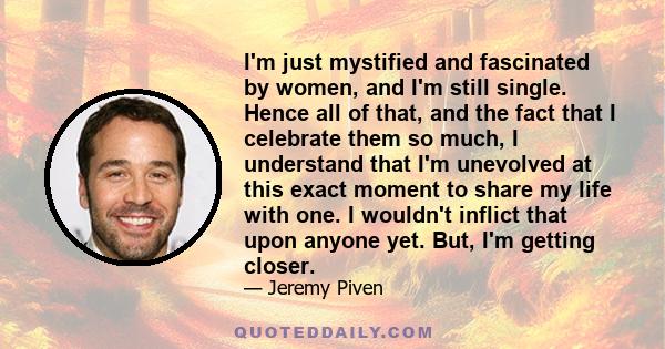 I'm just mystified and fascinated by women, and I'm still single. Hence all of that, and the fact that I celebrate them so much, I understand that I'm unevolved at this exact moment to share my life with one. I wouldn't